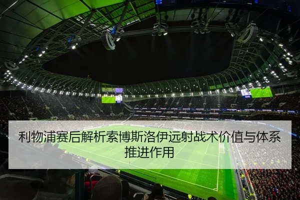 利物浦赛后解析索博斯洛伊远射战术价值与体系推进作用