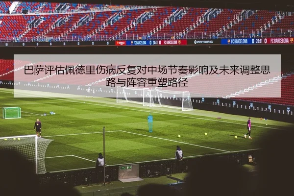 巴萨评估佩德里伤病反复对中场节奏影响及未来调整思路与阵容重塑路径
