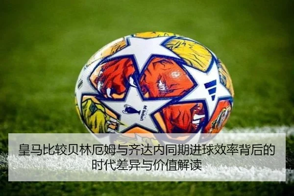 皇马比较贝林厄姆与齐达内同期进球效率背后的时代差异与价值解读