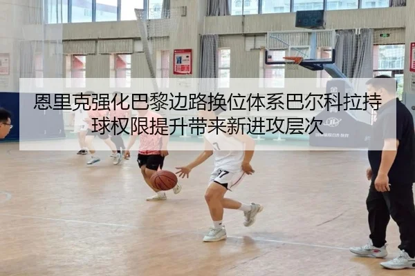 恩里克强化巴黎边路换位体系巴尔科拉持球权限提升带来新进攻层次